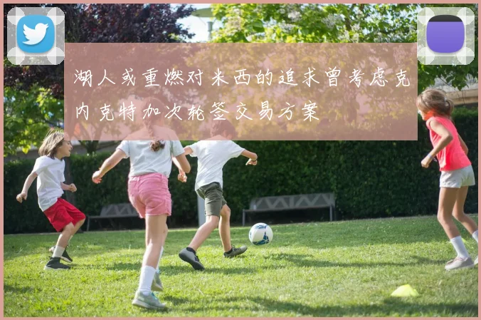 湖人或重燃对米西的追求曾考虑克内克特加次轮签交易方案