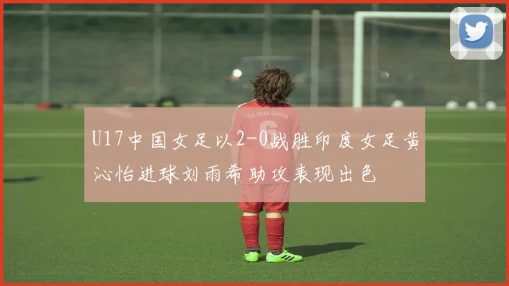 U17中国女足以2-0战胜印度女足黄沁怡进球刘雨希助攻表现出色