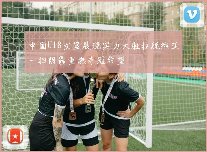 中国U18女篮展现实力大胜拉脱维亚一扫阴霾重燃夺冠希望