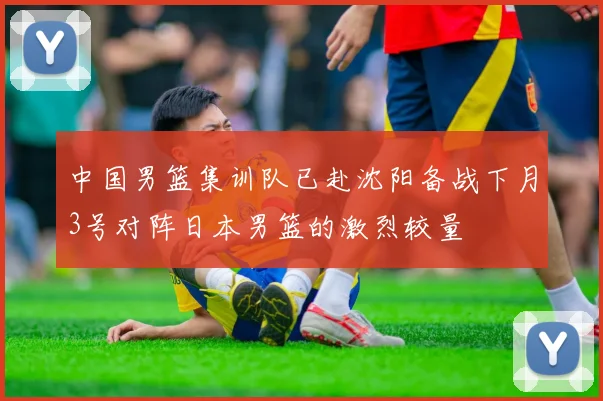 中国男篮集训队已赴沈阳备战下月3号对阵日本男篮的激烈较量