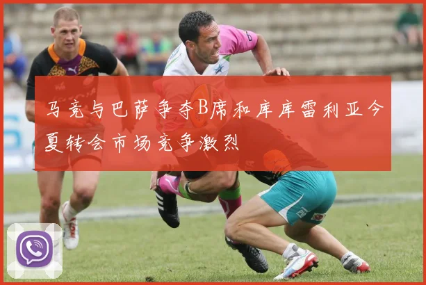 马竞与巴萨争夺B席和库库雷利亚今夏转会市场竞争激烈