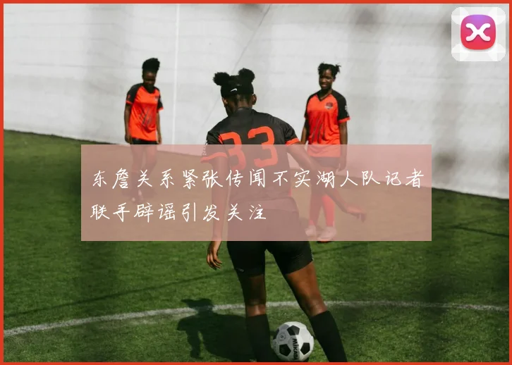 东詹关系紧张传闻不实湖人队记者联手辟谣引发关注
