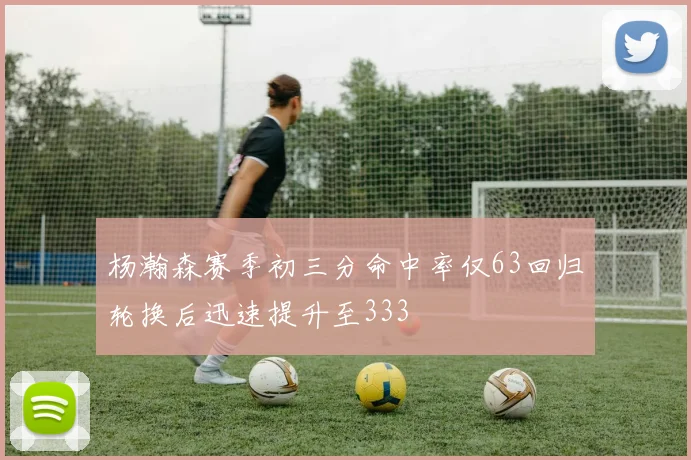 杨瀚森赛季初三分命中率仅63回归轮换后迅速提升至333