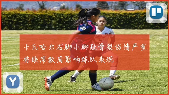 卡瓦哈尔右脚小脚趾骨裂伤情严重将缺席数周影响球队表现