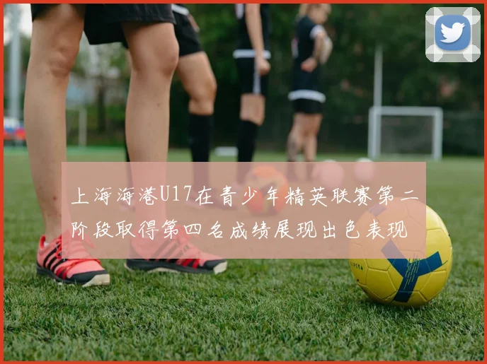 上海海港U17在青少年精英联赛第二阶段取得第四名成绩展现出色表现