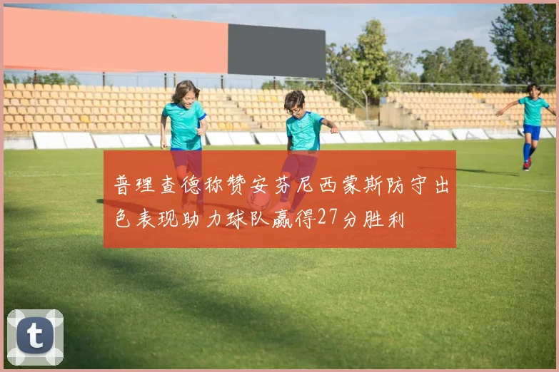 普理查德称赞安芬尼西蒙斯防守出色表现助力球队赢得27分胜利