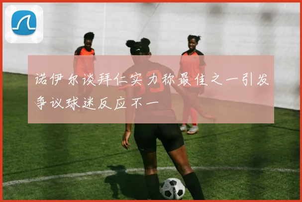 诺伊尔谈拜仁实力称最佳之一引发争议球迷反应不一