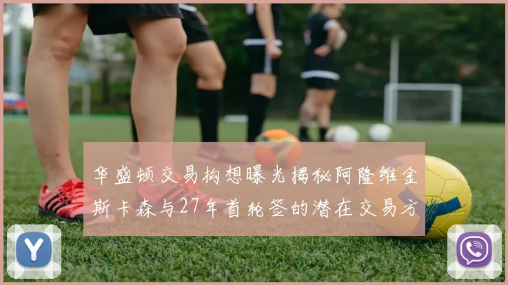 华盛顿交易构想曝光揭秘阿隆维金斯卡森与27年首轮签的潜在交易方案