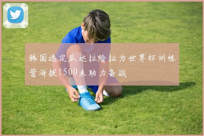 韩国选定瓜达拉哈拉为世界杯训练营海拔1500米助力备战