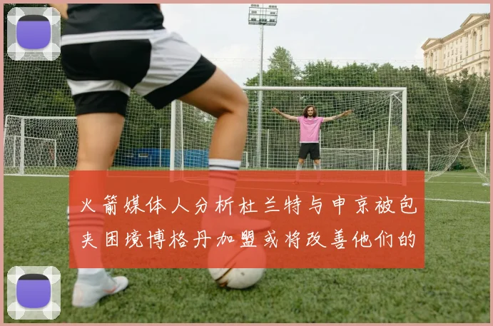 火箭媒体人分析杜兰特与申京被包夹困境博格丹加盟或将改善他们的进攻空间