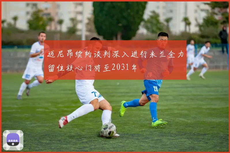 迈尼昂续约谈判深入进行米兰全力留住核心门将至2031年