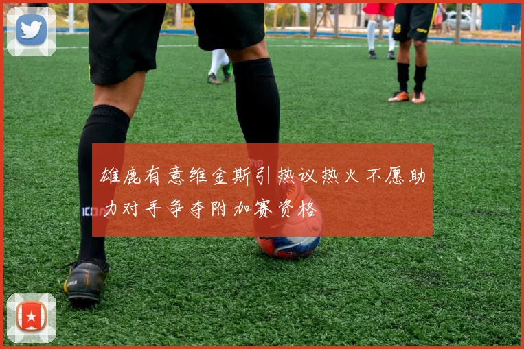 雄鹿有意维金斯引热议热火不愿助力对手争夺附加赛资格