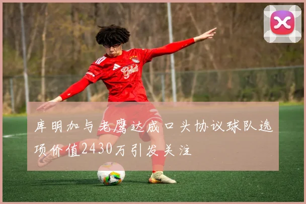 库明加与老鹰达成口头协议球队选项价值2430万引发关注