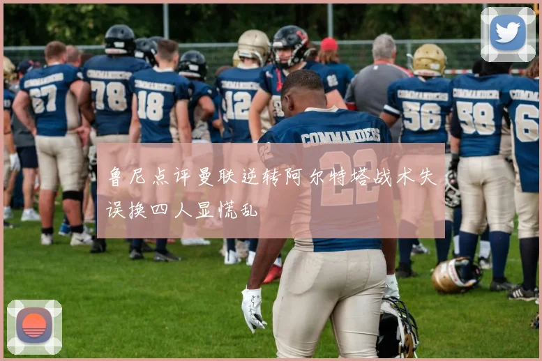 鲁尼点评曼联逆转阿尔特塔战术失误换四人显慌乱