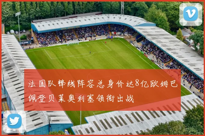 法国队锋线阵容总身价达8亿欧姆巴佩登贝莱奥利塞领衔出战
