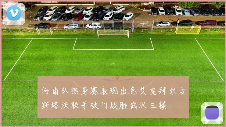 河南队热身赛表现出色艾克拜尔古斯塔沃联手破门战胜武汉三镇