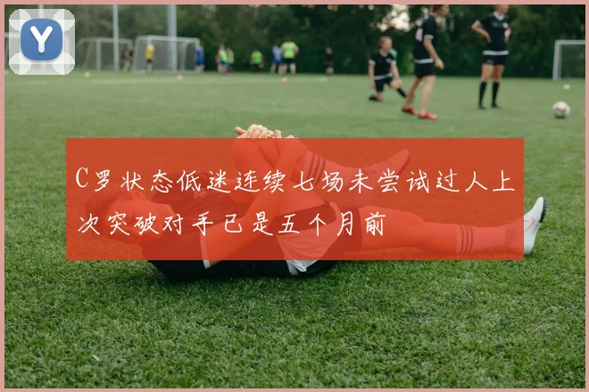 C罗状态低迷连续七场未尝试过人上次突破对手已是五个月前