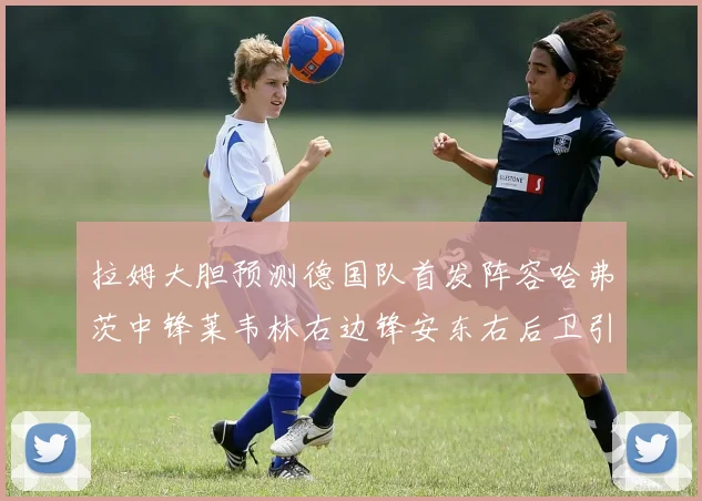 拉姆大胆预测德国队首发阵容哈弗茨中锋莱韦林右边锋安东右后卫引发热议