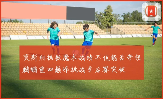 莫斯利执教魔术战绩不佳能否带领鹈鹕重回巅峰挑战季后赛突破