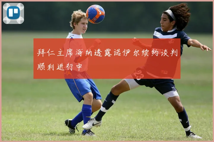 拜仁主席海纳透露诺伊尔续约谈判顺利进行中