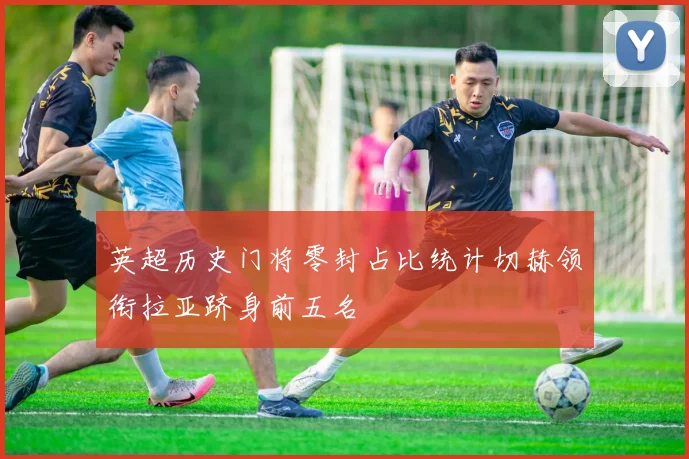 英超历史门将零封占比统计切赫领衔拉亚跻身前五名