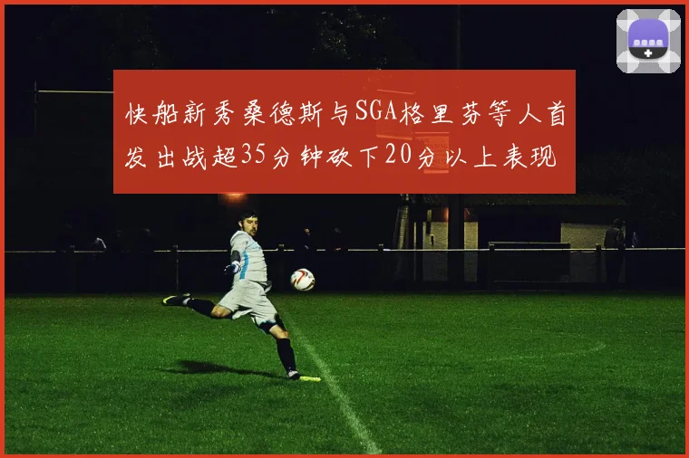 快船新秀桑德斯与SGA格里芬等人首发出战超35分钟砍下20分以上表现亮眼