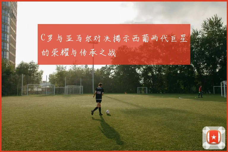 C罗与亚马尔对决揭示西葡两代巨星的荣耀与传承之战