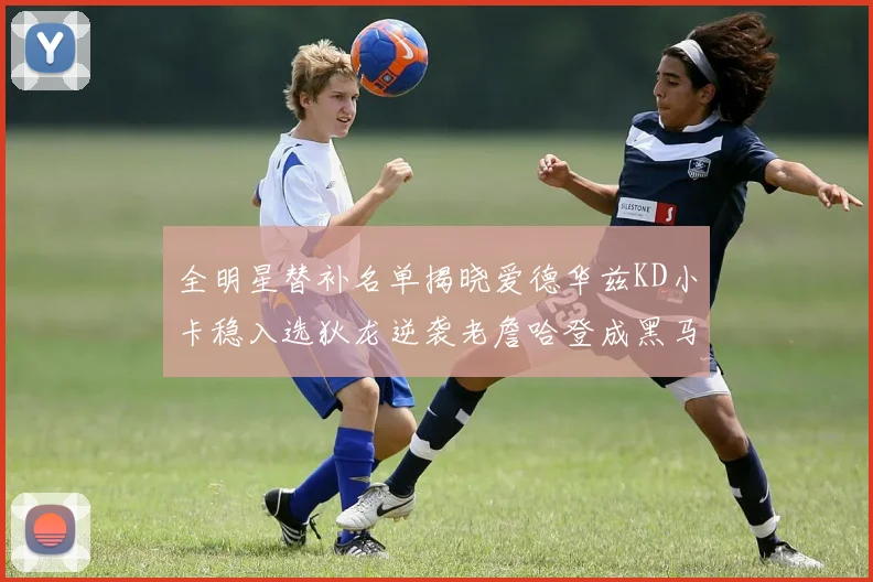 全明星替补名单揭晓爱德华兹KD小卡稳入选狄龙逆袭老詹哈登成黑马